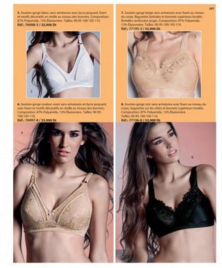 207
5
5. Soutien-gorge blanc sans armetures avec lycra jacquard, foam
et motifs décoratifs en résille au niveau des bonnets. Composition:
87% Polyamide, 13% Élastomère. Tailles: 90-95-100-105-110.
Réf.: 76998-3 / 35,900 Dt
6
6. Soutien-gorge couleur vison sans armatures en lycra jacquard,
avec foam et motifs décoratifs en résille au niveau des bonnets.
Composition: 87% Polyamide, 13% Élastomère. Tailles: 90-95-
100-105-110.
Réf.: 76997-8 / 35,900 Dt
7
8
7. Soutien-gorge beige sans armatures avec foam au niveau
du corps. Baguettes latérales et bonnets supérieurs brodés.
Bretelles renforcées larges. Composition: 87% Polyamide,
13% Élastomère. Tailles: 90-95-100-105-110.
Réf.: 77195-3 / 52,900 Dt
8. Soutien-gorge noir sans armatures avec foam au niveau du
corps, baguettes sur les côtés et bonnets supérieurs brodés.
Composition: 87% Polyamide, 13% Élastomère.
Tailles: 90-95-100-105-110.
Réf.: 77196-8 / 52,900 Dt
OK-206-207 BASICOS STILO1 TUNEZ:Maquetación 1 25/01/13 12:06 Página 2
 