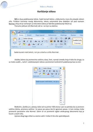Stilovi u Word-u
1
Korišćenje stilova
Stil je skup podešavanja teksta. Svaki komad teksta u dokumentu mora da pripada nekom
stilu. Prilikom kreiranja novog dokumenta, tekstu automatski biva dodeljen stil pod nazivom
Normal. Ovaj stil je namenjen za telo tekst (takvo je fabričko podešavanje Word-a).
Trenutno aktivan stil (Normal) vidi se na traci sa alatima:
Ukoliko želimo da promenimo veličinu slova, font, razmak između linija ili bilo šta drugo, to
se može uraditi „ ručno“, selektovanjem teksta i promenom konkretnih podešavnja kao na slici:
Međutim, ukoliko je u pitanju tekst od na primer 500 strana i javi se potreba da se promeni
veličina teksta, promena veličine i to pasus po pasus bio bi ogroman posao. U tom slučaju treba
promeniti parametre stila Normal. Zatim će se promeniti izgled celokupnog dokumenta koji je
kucan u ovom stilu.
Upravo zbog toga stilovi su veoma važni i treba ih što više upotrebljavati.
 