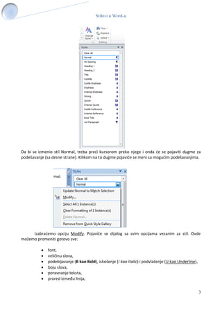 Stilovi u Word-u
3
Da bi se izmenio stil Normal, treba preći kursorom preko njege i onda će se pojaviti dugme za
podešavanje (sa desne strane). Kilikom na to dugme pojaviće se meni sa mogućim podešavanjima.
Izabraćemo opciju Modify. Pojaviće se dijalog sa svim opcijama vezanim za stil. Ovde
možemo promeniti gotovo sve:
 font,
 veličinu slova,
 podebljavanje (B kao Bold), iskošenje (I kao Italic) i podvlačenje (U kao Underline),
 boju slova,
 poravnanje teksta,
 prored između linija,
 