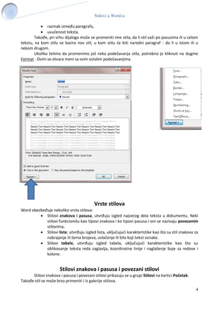 Stilovi u Word-u
4
 razmak između paragrafa,
 uvučenost teksta.
Takođe, pri vrhu dijaloga može se promeniti ime stila, da li stil važi po pasusima ili u celom
tekstu, na kom stilu se bazira nov stil, u kom stilu će biti naredni paragraf - da li u istom ili u
nekom drugom.
Ukoliko želimo da promenimo još neka podešavanja stila, potrebno je kliknuti na dugme
Format . Ovim se otvara meni sa svim ostalim podešavanjima.
Vrste stilova
Word obezbeđuje nekoliko vrsta stilova:
 Stilovi znakova i pasusa, utvrđuju izgled najvećeg dela teksta u dokumentu. Neki
stilovi funkcionišu kao tipovi znakova i ko tipovi pasusa i oni se nazivaju povezanim
stilovima.
 Stilovi liste, utvrđuju izgled lista, uključujući karakteristike kao što su stil znakova za
nabrajanje ili šema brojeva, uvlačenje ili bilo koji tekst oznake.
 Stilovi tabele, utvrđuju izgled tabela, uključujući karakteristike kao što su
oblikovanje teksta reda zaglavlja, koordinatne linije i naglašenje boje za redove i
kolone.
Stilovi znakova i pasusa i povezani stilovi
Stilovi znakova i pasusa i povezani stilovi prikazuju se u grupi Stilovi na kartici Početak.
Takođe stil se može brzo primeniti i iz galerije stilova.
 