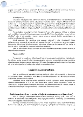 Stilovi u Word-u
6
„Suptle emphasis“ i „Inthense emphasis“. Svaki od ovih ugađenih stilova kombinuje elemente
oblikovanja, kako bi pružio koordinirani skup elemenata tipografskog dizajna.
Stilovi pasusa
Stil pasusa uključuje sve što sadrži i stil znakova, ali takođe kontroliše sve aspekte izgleda
pasusa. Na primer: poravnanje teksta, tabulatorske razmake, prored i margine. Možete imati stil
znakova koji se zove „Upozorenje“. Na taj način oblikujete tekst tako da bude podebljan i obojen
crveno. Takođe, možete imati stil pasusa koji se zove „Title“ i koji oblikuje tekst tako da bude
podebljan i crven. Međutim, stil pasusa „Title“, centrira tekst horizontalno i dodaje 24 tačke iznad
teksta.
Ako se izabere pasus i primeni stil „Upozorenje“, sav tekst u pasusu oblikuje se tako da
bude podebljan i crven, ali ništa oko pasusa se ne menja. Međutim, ako se izabere pasus i primeni
stil „Title“, tekst će biti podebljan i crven, a ispred pasusa se ubacuje dodatni razmak i pasus se
centrira između leve i desne margine.
Word obuhvata dva ugrađena stila pasusa: „Normal“ i „List Paragraph“. Word
podrazumevano automatski primenjuje stil pasusa „Normal“ na ceo tekst u praznom, novom
dokumentu. Slično tome, Word automatski primenjuje stil pasusa „List paragraph“ na stavke sa
liste. Na primer kada se koristi komanda Znakovi za nabrajanje.
Da bi se primenio stil pasusa, potrebno je izabrati pasus koji treba da se oblikuje, a zatim se
izabere željeni stil pasusa.
Povezani stilovi
Povazani stil se ponaša kao stil znakova ili kao stil pasusa u zavisnosti od toga šta izaberete.
Ako kliknete unutar pasusa ili izaberete pasus, a zatim primenite povezani stil, on se primenjuje u
vidu stila pasusa. Međutim, ako se izabere reč ili fraza u okviru pasusa i zatim se primeni povezani
stil, on se primenjuje ko stil znakova, bez uticaja na pasus kao celinu.
Skupovi brzog izbora stilova
Kada se za oblikovanje teksta koriste stilovi, definicije stilova vrše interakcijiu sa skupovima
brzog izbora stilova i postavkama tema kako bi se obezbedio veliki broj kombinacija dizajna
usaglašenog i profesionalnog izgleda.
Prethodne verzije programa Word obuhvatale su skup ugrađenih stilova dizajniranih da
izgledaju dobro zajedno, ali to je bio samo jedan skup. Da bi u nekom dokumentu naslovi bili
centrirani, a u drugom poravnati sa levom marginom, bilo je neophodno kreirati zasebne stilove za
svaku vrstu oblikovanja. U programu Word 2010 možete koristiti iste stilove.
Podešavanje naslova pomoću stila (automatska numeracija naslova)
Kada su u pitanju naslovi ( to su najčešće stilovi Heading 1, Heading 2, idt.) . Vrlo često je
potrebno da obeležimo naslove brojevima. Zbog toga je automatska numeracija (vezana za stil),
jako važan deo podešavanja dokumenta.
Veoma je korisna numeracija naslova u više nivoa. Na primer, naslovi poglavlja bi trebalo
da nose brojeve 1, 2, 3, itd. Naslovi odeljaka unutar prvog poglavlja bi trebalo da nose brojeve 1.1,
 