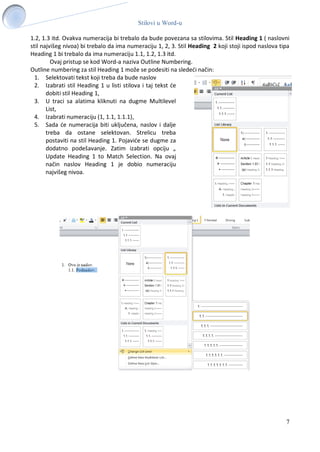 Stilovi u Word-u
7
1.2, 1.3 itd. Ovakva numeracija bi trebalo da bude povezana sa stilovima. Stil Heading 1 ( naslovni
stil najvišeg nivoa) bi trebalo da ima numeraciju 1, 2, 3. Stil Heading 2 koji stoji ispod naslova tipa
Heading 1 bi trebalo da ima numeraciju 1.1, 1.2, 1.3 itd.
Ovaj pristup se kod Word-a naziva Outline Numbering.
Outline numbering za stil Heading 1 može se podesiti na sledeći način:
1. Selektovati tekst koji treba da bude naslov
2. Izabrati stil Heading 1 u listi stilova i taj tekst će
dobiti stil Heading 1,
3. U traci sa alatima kliknuti na dugme Multilevel
List,
4. Izabrati numeraciju (1, 1.1, 1.1.1),
5. Sada će numeracija biti uključena, naslov i dalje
treba da ostane selektovan. Strelicu treba
postaviti na stil Heading 1. Pojaviće se dugme za
dodatno podešavanje. Zatim izabrati opciju „
Update Heading 1 to Match Selection. Na ovaj
način naslov Heading 1 je dobio numeraciju
najvišeg nivoa.
 