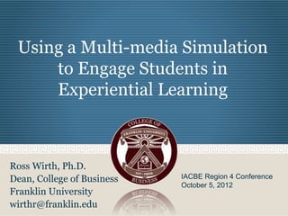 Using a Multi-media Simulation
to Engage Students in
Experiential Learning
Ross Wirth, Ph.D.
Dean, College of Business
Franklin University
wirthr@franklin.edu
IACBE Region 4 Conference
October 5, 2012
 