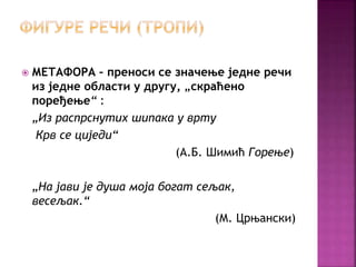  МЕТАФОРА – преноси се значење једне речи 
из једне области у другу, „скраћено 
поређење“ : 
„Из распрснутих шипака у врту 
Крв се циједи“ 
(А.Б. Шимић Горење) 
„На јави је душа моја богат сељак, 
весељак.“ 
(М. Црњански) 
 