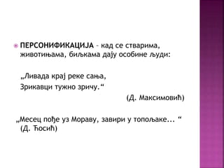  ПЕРСОНИФИКАЦИЈА – кад се стварима, 
животињама, биљкама дају особине људи: 
„Ливада крај реке сања, 
Зрикавци тужно зричу.“ 
(Д. Максимовић) 
„Месец пође уз Мораву, завири у топољаке... “ 
(Д. Ћосић) 
 