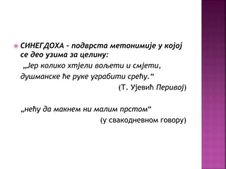 СИНЕГДОХА – подврста метонимије у којој 
се део узима за целину: 
„Јер колико хтјели вољети и смјети, 
душманске ће руке уграбити срећу.“ 
(Т. Ујевић Перивој) 
„нећу да макнем ни малим прстом“ 
(у свакодневном говору) 
 