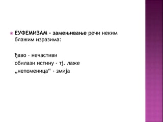  ЕУФЕМИЗАМ – замењивање речи неким 
блажим изразима: 
ђаво – нечастиви 
обилази истину - тј. лаже 
„непоменица“ - змија 
 