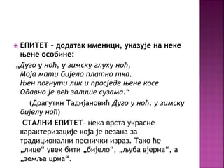  ЕПИТЕТ – додатак именици, указује на неке 
њене особине: 
„Дуго у ноћ, у зимску глуху ноћ, 
Моја мати бијело платно тка. 
Њен погнути лик и просједе њене косе 
Одавно је већ залише сузама.“ 
(Драгутин Тадијановић Дуго у ноћ, у зимску 
бијелу ноћ) 
СТАЛНИ ЕПИТЕТ- нека врста украсне 
карактеризације која је везана за 
традиционални песнички израз. Тако ће 
„лице“ увек бити „бијело“, „љуба вјерна“, а 
„земља црна“. 
 