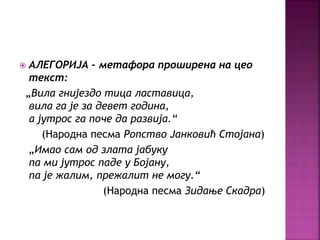  АЛЕГОРИЈА – метафора проширена на цео 
текст: 
„Вила гнијездо тица ластавица, 
вила га је за девет година, 
а јутрос га поче да развија.“ 
(Народна песма Ропство Јанковић Стојана) 
„Имао сам од злата јабуку 
па ми јутрос паде у Бојану, 
па је жалим, прежалит не могу.“ 
(Народна песма Зидање Скадра) 
 