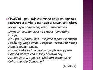 СИМБОЛ – реч која означава неки конкретан 
предмет а упућује на неки апстрактан појам: 
крст – хришћанство, соко – витештво 
„Муњом опаљен грм на суром пропланку 
стоји, 
К'о црн и мрачан див. И густе травице сплет 
Горди му увија стас-и горски несташан лахор 
Лелуја шарен цвет. 
И зима дође већ, и својом студеном руком 
Покида накит сав и гору обнажи сву, 
Ал' многа зима још са хладним ветром ће 
доћи, а он ће бити ту.“ 
(В. Илић) 
 
