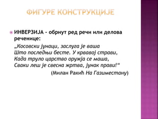  ИНВЕРЗИЈА – обрнут ред речи или делова 
реченице: 
„Косовски јунаци, заслуга је ваша 
Што последњи бесте. У крвавој страви, 
Када труло царство оружја се маша, 
Сваки леш је свесна жртва, јунак прави!“ 
(Милан Ракић На Газиместану) 
 