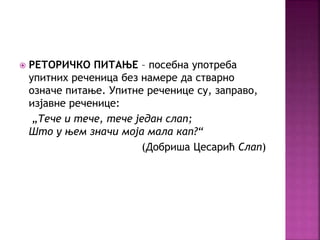  РЕТОРИЧКО ПИТАЊЕ – посебна употреба 
упитних реченица без намере да стварно 
означе питање. Упитне реченице су, заправо, 
изјавне реченице: 
„Тече и тече, тече један слап; 
Што у њем значи моја мала кап?“ 
(Добриша Цесарић Слап) 
 
