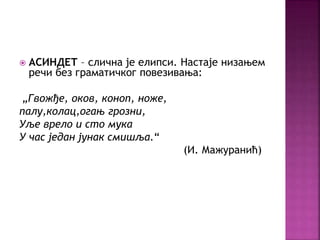  АСИНДЕТ – слична је елипси. Настаје низањем 
речи без граматичког повезивања: 
„Гвожђе, оков, коноп, ноже, 
палу,колац,огањ грозни, 
Уље врело и сто мука 
У час један јунак смишља.“ 
(И. Мажуранић) 
 