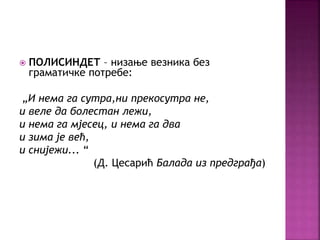  ПОЛИСИНДЕТ – низање везника без 
граматичке потребе: 
„И нема га сутра,ни прекосутра не, 
и веле да болестан лежи, 
и нема га мјесец, и нема га два 
и зима је већ, 
и снијежи... “ 
(Д. Цесарић Балада из предграђа) 
 