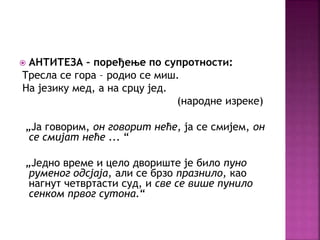  АНТИТЕЗА – поређење по супротности: 
Tресла се гора – родио се миш. 
На језику мед, а на срцу јед. 
(народне изреке) 
„Ја говорим, он говорит неће, ја се смијем, он 
се смијат неће ... “ 
„Једно време и цело двориште је било пуно 
руменог одсјаја, али се брзо празнило, као 
нагнут четвртасти суд, и све се више пунило 
сенком првог сутона.“ 
 