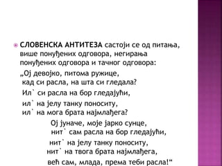  СЛОВЕНСКА АНТИТЕЗА састоји се од питања, 
више понуђених одговора, негирања 
понуђених одговора и тачног одговора: 
„Ој девојко, питома ружице, 
кад си расла, на шта си гледала? 
Ил` си расла на бор гледајући, 
ил` на јелу танку поноситу, 
ил` на мога брата најмлађега? 
Ој јуначе, моје јарко сунце, 
нит` сам расла на бор гледајући, 
нит` на јелу танку поноситу, 
нит` на твога брата најмлађега, 
већ сам, млада, према теби расла!“ 
 