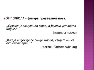  ХИПЕРБОЛА – фигура преувеличавања: 
„Сузама је замутила море, а јауком уставила 
шајке.“ 
(народна песма) 
„Кад је виђех ђе се смије млада, свијет ми се 
око главе врти.“ 
(Његош, Горски вијенац) 
 