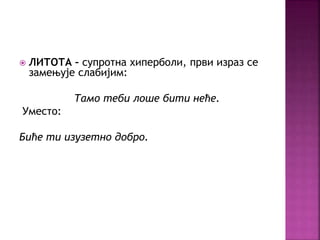 ЛИТОТА – супротна хиперболи, први израз се 
замењује слабијим: 
Тамо теби лоше бити неће. 
Уместо: 
Биће ти изузетно добро. 
 