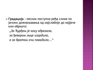  Градација - песник поступно ређа слике по 
јачини доживљавања од најслабије до најјаче 
или обрнуто: 
„За Ђурђем је косу одрезала, 
за ђевером лице изгрдила, 
а за братом очи повадила...“ 
 