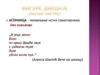  АСОНАНЦА - понављање истих самогласника 
Око соколово 
„И јеца звоно 
боно 
по кршу дршће звук 
с уздахом туге 
дуге 
убоги моли пук.“ 
(Алекса Шантић Вече на шкољу) 
 