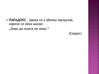  ПАРАДОКС – јавља се у облику закључка, 
изриче се нека мисао: 
„Знам да ништа не знам.“ 
(Сократ) 
 