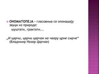  ОНОМАТОПЕЈА – гласовима се опонашају 
звуци из природе: 
шуштати, грактати... 
„И цврчи, цврчи цврчак на чвору црне смрче“ 
(Владимир Назор Цврчак) 
 