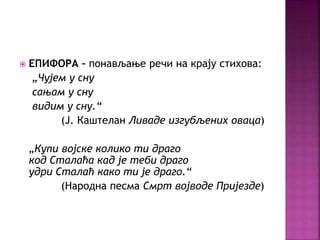  ЕПИФОРА – понављање речи на крају стихова: 
„Чујем у сну 
сањам у сну 
видим у сну.“ 
(Ј. Каштелан Ливаде изгубљених оваца) 
„Купи војске колико ти драго 
код Сталаћа кад је теби драго 
удри Сталаћ како ти је драго.“ 
(Народна песма Смрт војводе Пријезде) 
 