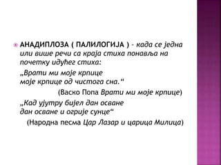  АНАДИПЛОЗА ( ПАЛИЛОГИЈА ) – када се једна 
или више речи са краја стиха понавља на 
почетку идућег стиха: 
„Врати ми моје крпице 
моје крпице од чистога сна.“ 
(Васко Попа Врати ми моје крпице) 
„Кад ујутру бијел дан осване 
дан осване и огрије сунце“ 
(Народна песма Цар Лазар и царица Милица) 
 