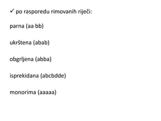  po rasporedu rimovanih riječi: 
parna (aa bb) 
ukrštena (abab) 
obgrljena (abba) 
isprekidana (abcbdde) 
monorima (aaaaa) 
 