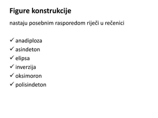 Figure konstrukcije 
nastaju posebnim rasporedom riječi u rečenici 
 anadiploza 
 asindeton 
 elipsa 
 inverzija 
 oksimoron 
 polisindeton 
 