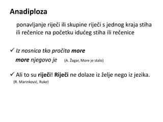 Anadiploza 
ponavljanje riječi ili skupine riječi s jednog kraja stiha 
ili rečenice na početku idućeg stiha ili rečenice 
 Iz nosnica tko pročita more 
more njegovo je (A. Žagar, More je stalo) 
 Ali to su riječi! Riječi ne dolaze iz želje nego iz jezika. 
(R. Marinković, Ruke) 
 
