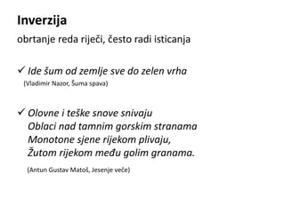 Inverzija 
obrtanje reda riječi, često radi isticanja 
 Ide šum od zemlje sve do zelen vrha 
(Vladimir Nazor, Šuma spava) 
 Olovne i teške snove snivaju 
Oblaci nad tamnim gorskim stranama 
Monotone sjene rijekom plivaju, 
Žutom rijekom među golim granama. 
(Antun Gustav Matoš, Jesenje veče) 
 