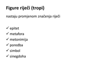Figure riječi (tropi) 
nastaju promjenom značenja riječi 
 epitet 
 metafora 
 metonimija 
 poredba 
 simbol 
 sinegdoha 
 
