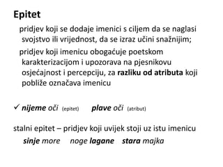 Epitet 
pridjev koji se dodaje imenici s ciljem da se naglasi 
svojstvo ili vrijednost, da se izraz učini snažnijim; 
pridjev koji imenicu obogaćuje poetskom 
karakterizacijom i upozorava na pjesnikovu 
osjećajnost i percepciju, za razliku od atributa koji 
pobliže označava imenicu 
 nijeme oči (epitet) plave oči (atribut) 
stalni epitet – pridjev koji uvijek stoji uz istu imenicu 
sinje more noge lagane stara majka 
 