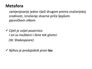 Metafora 
zamjenjivanje jedne riječi drugom prema značenjskoj 
srodnosti, iznošenje stvarne priče ljepšom 
pjesničkom slikom 
 Cijeli je svijet pozornica 
i svi su muškarci i žene tek glumci 
(W. Shakespeare) 
 Njihov je predsjednik pravi lav. 
 