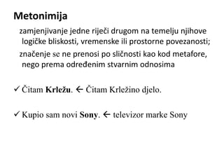 Metonimija 
zamjenjivanje jedne riječi drugom na temelju njihove 
logičke bliskosti, vremenske ili prostorne povezanosti; 
značenje se ne prenosi po sličnosti kao kod metafore, 
nego prema određenim stvarnim odnosima 
 Čitam Krležu.  Čitam Krležino djelo. 
 Kupio sam novi Sony.  televizor marke Sony 
 