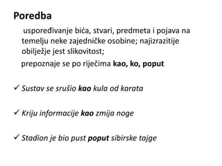 Poredba 
uspoređivanje bića, stvari, predmeta i pojava na 
temelju neke zajedničke osobine; najizrazitije 
obilježje jest slikovitost; 
prepoznaje se po riječima kao, ko, poput 
 Sustav se srušio kao kula od karata 
 Kriju informacije kao zmija noge 
 Stadion je bio pust poput sibirske tajge 
 