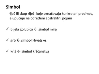 Simbol 
riječ ili skup riječi koje označavaju konkretan predmet, 
a upućuje na određeni apstraktni pojam 
 bijela golubica  simbol mira 
 grb  simbol Hrvatske 
 križ  simbol kršćanstva 
 