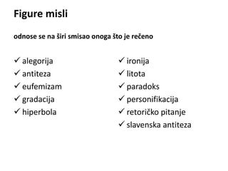 Figure misli 
odnose se na širi smisao onoga što je rečeno 
 alegorija 
 antiteza 
 eufemizam 
 gradacija 
 hiperbola 
 ironija 
 litota 
 paradoks 
 personifikacija 
 retoričko pitanje 
 slavenska antiteza 
 