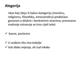 Alegorija 
iskaz koji ideju ili kakvu kategoriju (moralnu, 
religioznu, filozofsku, emocionalnu) predočava 
govorom o bliskim i konkretnim stvarima; preneseno 
značenje ostvaruje se kroz cijeli tekst 
 basne, poslovice 
 U svakom žitu ima kukolja 
 Vuk dlaku mijenja, ali ćud nikako 
 