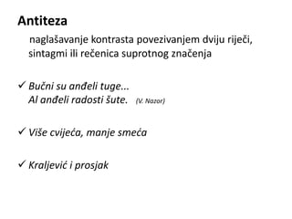 Antiteza 
naglašavanje kontrasta povezivanjem dviju riječi, 
sintagmi ili rečenica suprotnog značenja 
 Bučni su anđeli tuge... 
Al anđeli radosti šute. (V. Nazor) 
 Više cvijeća, manje smeća 
 Kraljević i prosjak 
 