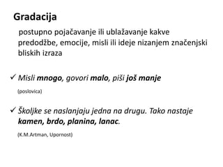 Gradacija 
postupno pojačavanje ili ublažavanje kakve 
predodžbe, emocije, misli ili ideje nizanjem značenjski 
bliskih izraza 
 Misli mnogo, govori malo, piši još manje 
(poslovica) 
 Školjke se naslanjaju jedna na drugu. Tako nastaje 
kamen, brdo, planina, lanac. 
(K.M.Artman, Upornost) 
 