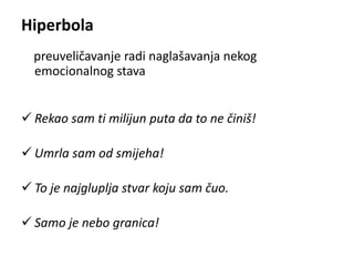 Hiperbola 
preuveličavanje radi naglašavanja nekog 
emocionalnog stava 
 Rekao sam ti milijun puta da to ne činiš! 
 Umrla sam od smijeha! 
 To je najgluplja stvar koju sam čuo. 
 Samo je nebo granica! 
 