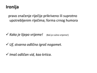 Ironija 
pravo značenje riječije prikriveno ili suprotno 
upotrebljenim riječima; forma crnog humora 
 Kako je lijepo vrijeme! (Baš je ružno vrijeme!) 
 Uf, stvarno odlično igraš nogomet. 
 Imaš odličan vid, kao krtica. 
 