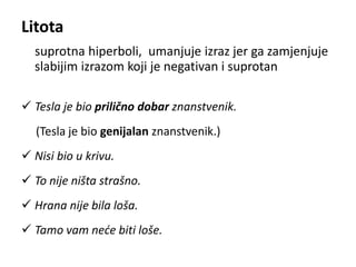 Litota 
suprotna hiperboli, umanjuje izraz jer ga zamjenjuje 
slabijim izrazom koji je negativan i suprotan 
 Tesla je bio prilično dobar znanstvenik. 
(Tesla je bio genijalan znanstvenik.) 
 Nisi bio u krivu. 
 To nije ništa strašno. 
 Hrana nije bila loša. 
 Tamo vam neće biti loše. 
 