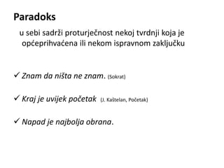 Paradoks 
u sebi sadrži proturječnost nekoj tvrdnji koja je 
općeprihvaćena ili nekom ispravnom zaključku 
 Znam da ništa ne znam. (Sokrat) 
 Kraj je uvijek početak (J. Kaštelan, Početak) 
 Napad je najbolja obrana. 
 