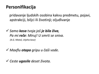 Personifikacija 
pridavanje ljudskih osobina kakvu predmetu, pojavi, 
apstrakciji, biljci ili životinji; oljuđivanje 
 Samo kosa tvoja još je bila živa, 
Pa mi reče: Miruj! U smrti se sniva. 
(A.G. Matoš, Utjeha kose) 
 Maxflu otapa gripu u čaši vode. 
 Ceste ugasile deset života. 
 