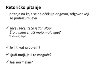 Retoričko pitanje 
pitanje na koje se ne očekuje odgovor, odgovor koji 
se podrazumijeva 
 Teče i teče, teče jedan slap; 
Što u njem znači moja mala kap? 
(D. Cesarić, Slap) 
 Je li ti vaš problem? 
 Ljudi moji, je li to moguće? 
 Jesi normalan? 
 