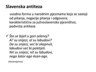 Slavenska antiteza 
uvodna forma u narodnim pjesmama koja se sastoji 
od pitanja, negacije pitanja i odgovora; 
karakteristična za južnoslavensko pjesništvo; 
podvrsta antiteze 
 Što se bijeli u gori zelenoj? 
Al' su snijezi, al su labudovi? 
Da su snijezi, već bi okopnuli, 
labudovi već bi poletjeli. 
Nit su snijezi, nit su labudovi, 
nego šator age Asan-age. 
(Hasanaginica) 
 