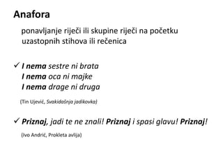 Anafora 
ponavljanje riječi ili skupine riječi na početku 
uzastopnih stihova ili rečenica 
 I nema sestre ni brata 
I nema oca ni majke 
I nema drage ni druga 
(Tin Ujević, Svakidašnja jadikovka) 
 Priznaj, jadi te ne znali! Priznaj i spasi glavu! Priznaj! 
(Ivo Andrić, Prokleta avlija) 
 